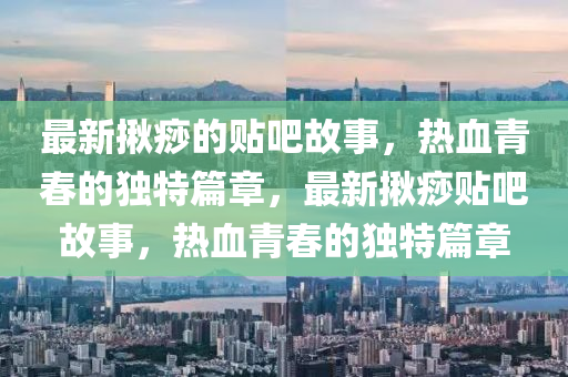 最新揪痧的貼吧故事，熱血青春的獨特篇章，最新揪痧貼吧故事，熱血青春的獨特篇章