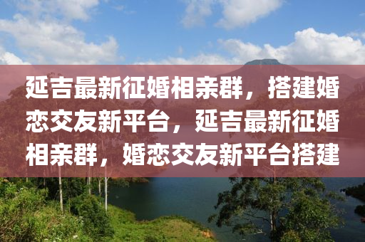 延吉最新征婚相親群，搭建婚戀交友新平臺(tái)，延吉最新征婚相親群，婚戀交友新平臺(tái)搭建