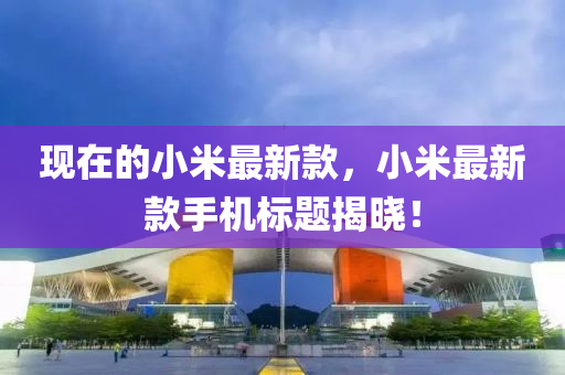 現(xiàn)在的小米最新款，小米最新款手機(jī)標(biāo)題揭曉！