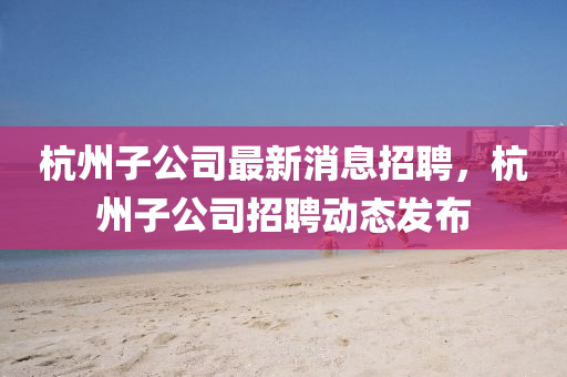 杭州子公司最新消息招聘，杭州子公司招聘動(dòng)態(tài)發(fā)布