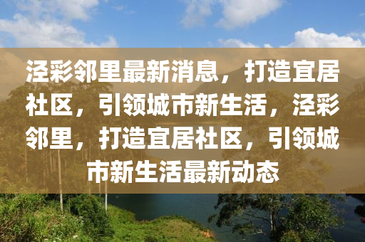 涇彩鄰里最新消息，打造宜居社區(qū)，引領(lǐng)城市新生活，涇彩鄰里，打造宜居社區(qū)，引領(lǐng)城市新生活最新動(dòng)態(tài)