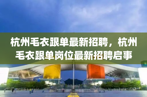 杭州毛衣跟單最新招聘，杭州毛衣跟單崗位最新招聘啟事