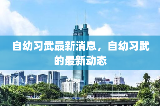 自幼習(xí)武最新消息，自幼習(xí)武的最新動(dòng)態(tài)