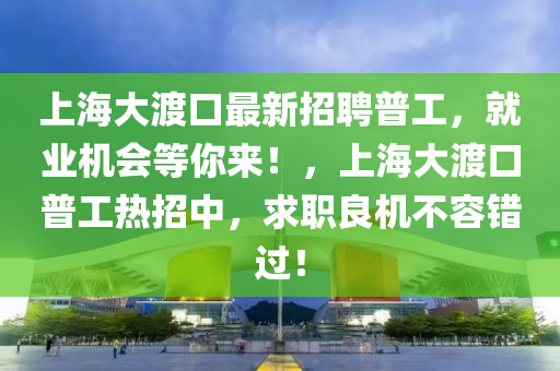 上海大渡口最新招聘普工，就業(yè)機(jī)會(huì)等你來！，上海大渡口普工熱招中，求職良機(jī)不容錯(cuò)過！