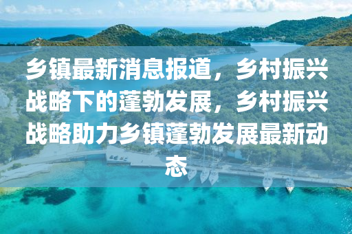 鄉(xiāng)鎮(zhèn)最新消息報(bào)道，鄉(xiāng)村振興戰(zhàn)略下的蓬勃發(fā)展，鄉(xiāng)村振興戰(zhàn)略助力鄉(xiāng)鎮(zhèn)蓬勃發(fā)展最新動(dòng)態(tài)