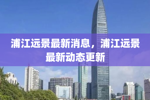 浦江遠(yuǎn)景最新消息，浦江遠(yuǎn)景最新動(dòng)態(tài)更新