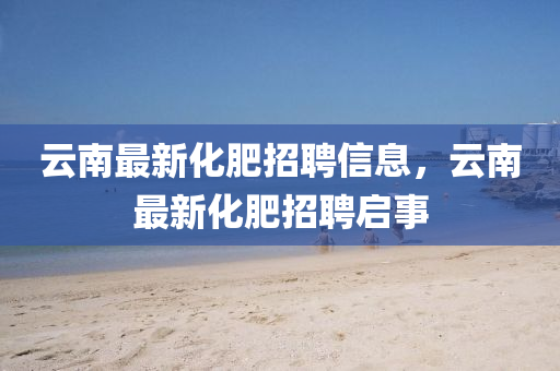 云南最新化肥招聘信息，云南最新化肥招聘啟事