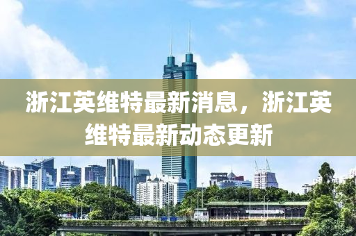 浙江英維特最新消息，浙江英維特最新動(dòng)態(tài)更新