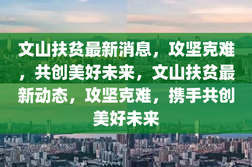 文山扶貧最新消息，攻堅(jiān)克難，共創(chuàng)美好未來(lái)，文山扶貧最新動(dòng)態(tài)，攻堅(jiān)克難，攜手共創(chuàng)美好未來(lái)