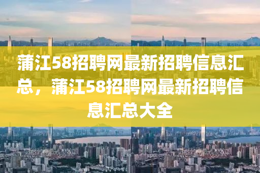 蒲江58招聘網(wǎng)最新招聘信息匯總，蒲江58招聘網(wǎng)最新招聘信息匯總大全