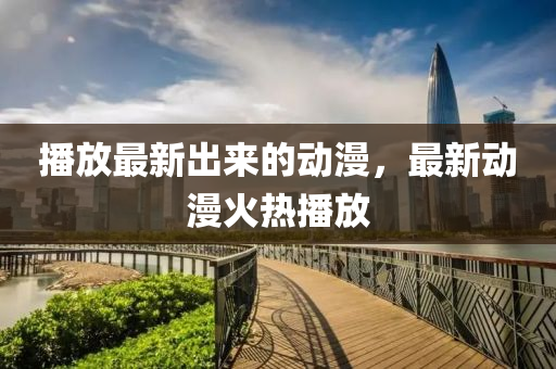 播放最新出來的動漫，最新動漫火熱播放