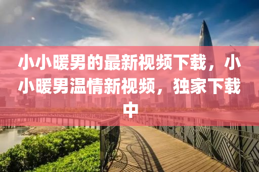 小小暖男的最新視頻下載，小小暖男溫情新視頻，獨家下載中