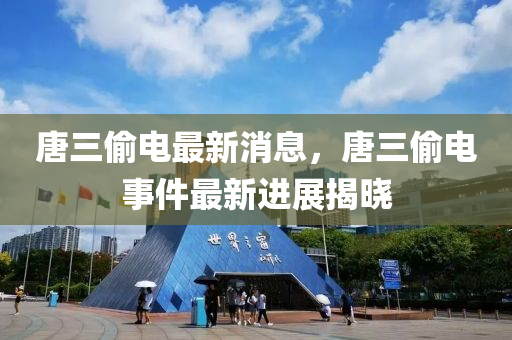 唐三偷電最新消息，唐三偷電事件最新進(jìn)展揭曉