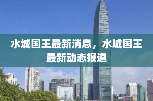 水城國王最新消息，水城國王最新動(dòng)態(tài)報(bào)道