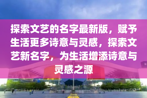 探索文藝的名字最新版，賦予生活更多詩意與靈感，探索文藝新名字，為生活增添詩意與靈感之源