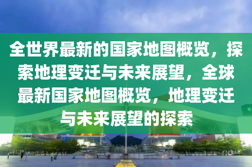 全世界最新的國家地圖概覽，探索地理變遷與未來展望，全球最新國家地圖概覽，地理變遷與未來展望的探索