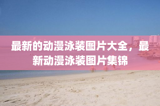 最新的動漫泳裝圖片大全，最新動漫泳裝圖片集錦