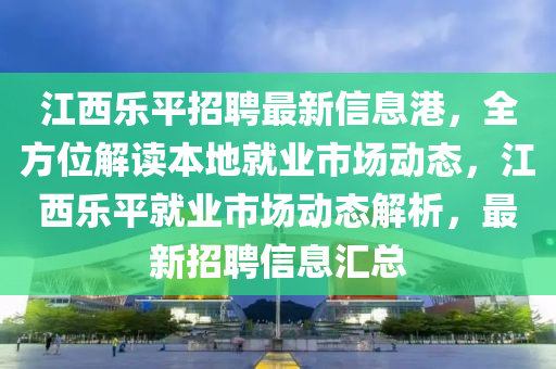 江西樂平招聘最新信息港，全方位解讀本地就業(yè)市場動態(tài)，江西樂平就業(yè)市場動態(tài)解析，最新招聘信息匯總