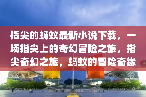 指尖的螞蟻最新小說下載，一場指尖上的奇幻冒險之旅，指尖奇幻之旅，螞蟻的冒險奇緣
