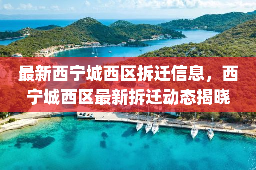 最新西寧城西區(qū)拆遷信息，西寧城西區(qū)最新拆遷動(dòng)態(tài)揭曉