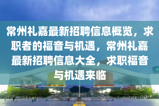 常州禮嘉最新招聘信息概覽，求職者的福音與機(jī)遇，常州禮嘉最新招聘信息大全，求職福音與機(jī)遇來(lái)臨