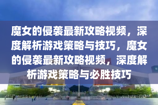 魔女的侵襲最新攻略視頻，深度解析游戲策略與技巧，魔女的侵襲最新攻略視頻，深度解析游戲策略與必勝技巧