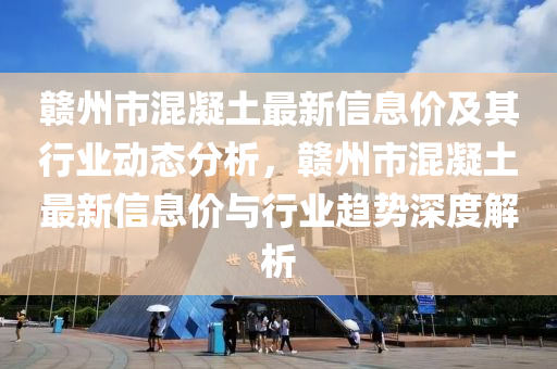 贛州市混凝土最新信息價及其行業(yè)動態(tài)分析，贛州市混凝土最新信息價與行業(yè)趨勢深度解析