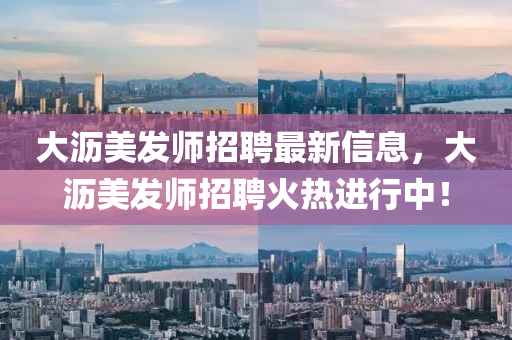 大瀝美發(fā)師招聘最新信息，大瀝美發(fā)師招聘火熱進行中！