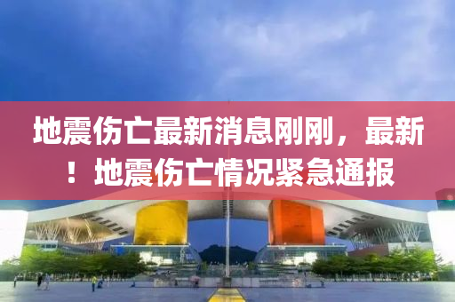 地震傷亡最新消息剛剛，最新！地震傷亡情況緊急通報(bào)
