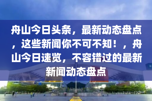 舟山今日頭條，最新動(dòng)態(tài)盤(pán)點(diǎn)，這些新聞你不可不知！，舟山今日速覽，不容錯(cuò)過(guò)的最新新聞動(dòng)態(tài)盤(pán)點(diǎn)
