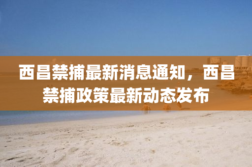 西昌禁捕最新消息通知，西昌禁捕政策最新動態(tài)發(fā)布