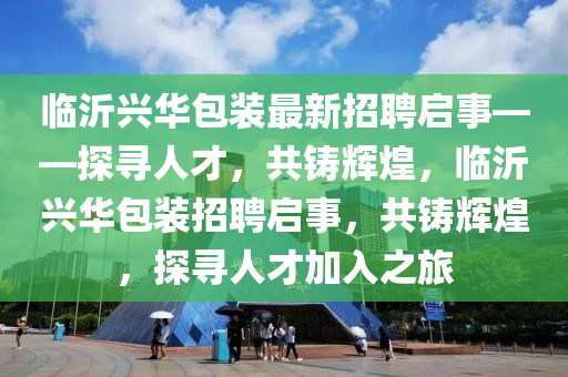臨沂興華包裝最新招聘啟事——探尋人才，共鑄輝煌，臨沂興華包裝招聘啟事，共鑄輝煌，探尋人才加入之旅