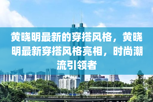 黃曉明最新的穿搭風格，黃曉明最新穿搭風格亮相，時尚潮流引領(lǐng)者