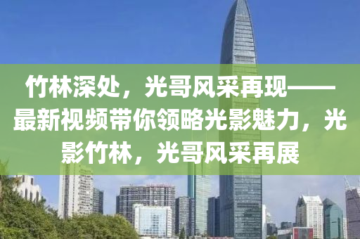竹林深處，光哥風采再現(xiàn)——最新視頻帶你領(lǐng)略光影魅力，光影竹林，光哥風采再展