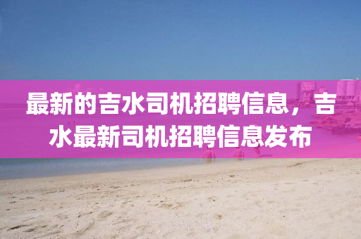 最新的吉水司機招聘信息，吉水最新司機招聘信息發(fā)布