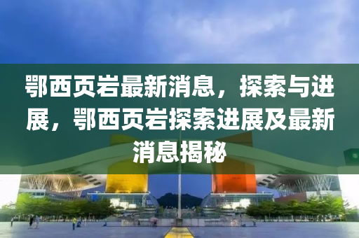 鄂西頁巖最新消息，探索與進(jìn)展，鄂西頁巖探索進(jìn)展及最新消息揭秘液壓動力機(jī)械,元件制造
