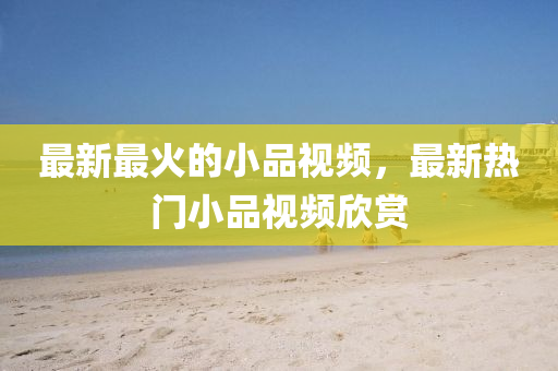 最新最火的小品視頻，最新熱門(mén)小品視頻欣賞