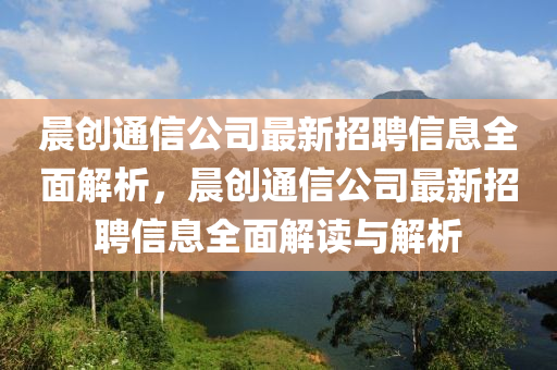 晨創(chuàng)通信公司最新招聘信息全面解析，晨創(chuàng)通信公司最新招聘信息全面解讀與解析