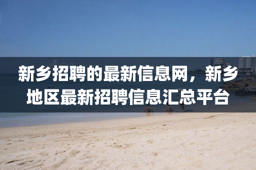 新鄉(xiāng)招聘的最新信息網(wǎng)，新鄉(xiāng)地區(qū)最新招聘信息匯總平臺(tái)