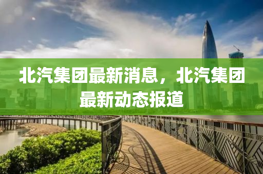 北汽集團(tuán)最新消息，北汽集團(tuán)最新動(dòng)態(tài)報(bào)道