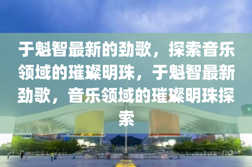 于魁智最新的勁歌，探索音樂領(lǐng)域的璀璨明珠，于魁智最新勁歌，音樂領(lǐng)域的璀璨明珠探索