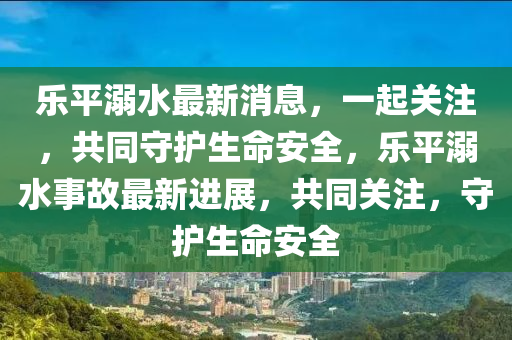 樂平溺水最新消息，一起關注，共同守護生命安全，樂平溺水事故最新進展，共同關注，守護生命安全液壓動力機械,元件制造