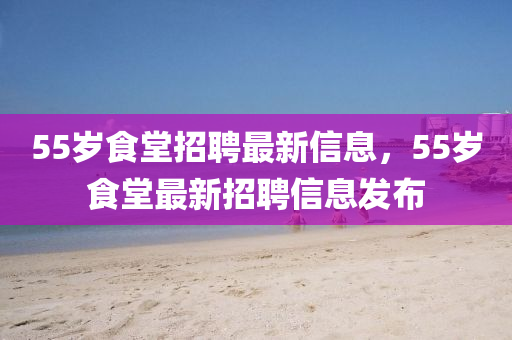55歲食堂招聘最新信息，55歲食堂最新招聘信息發(fā)布液壓動力機械,元件制造