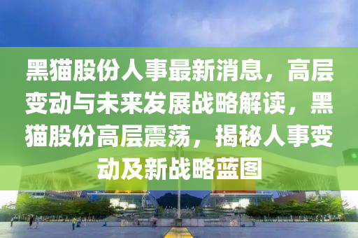 黑貓股份人液壓動力機械,元件制造事最新消息，高層變動與未來發(fā)展戰(zhàn)略解讀，黑貓股份高層震蕩，揭秘人事變動及新戰(zhàn)略藍圖