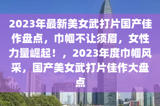 2023年最新美女武打片國產(chǎn)佳作盤點，巾幗不讓須眉，女性力量崛起！，2023年度巾幗風采，國產(chǎn)美女武打片佳作大盤點液壓動力機械,元件制造