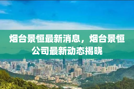 煙臺景恒最液壓動力機械,元件制造新消息，煙臺景恒公司最新動態(tài)揭曉