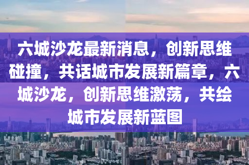六城沙龍最新消息，創(chuàng)新思維碰撞，共話城市發(fā)展新篇章，六城沙龍，創(chuàng)新思維激蕩，共繪城市發(fā)展新藍(lán)圖