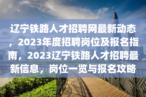 遼寧鐵路人才招聘網(wǎng)最新動態(tài)，2023年度招聘崗位及報(bào)名指南，2023遼寧鐵路人才招聘最新信息，崗位一覽與報(bào)名攻略