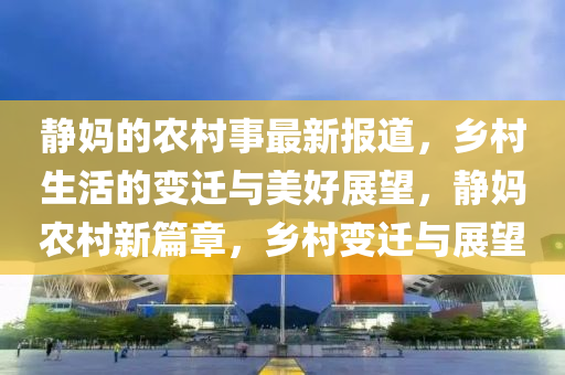 靜媽的農(nóng)村事最新報(bào)道，鄉(xiāng)村生活的變遷與美好展望，靜媽農(nóng)村新篇章，鄉(xiāng)村變遷與展望
