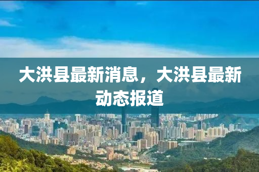 大洪縣最新消息，大洪縣最新動態(tài)報(bào)道